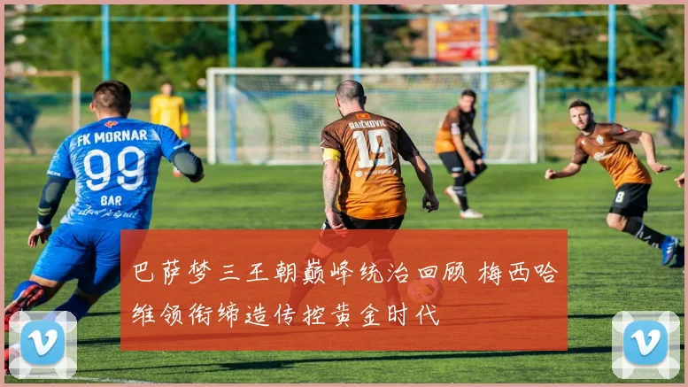 巴萨梦三王朝巅峰统治回顾 梅西哈维领衔缔造传控黄金时代