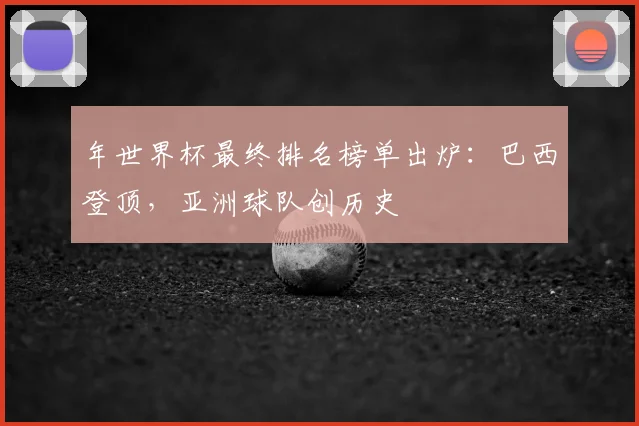 年世界杯最终排名榜单出炉：巴西登顶，亚洲球队创历史