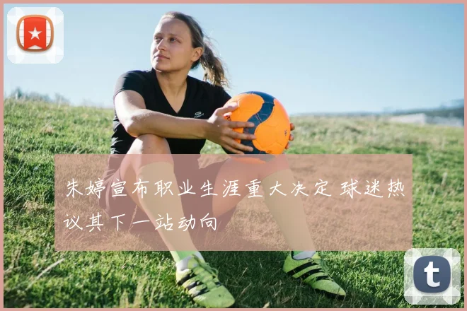 朱婷宣布职业生涯重大决定 球迷热议其下一站动向