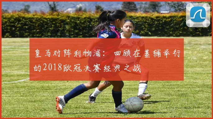 皇马对阵利物浦：回顾在基辅举行的2018欧冠决赛经典之战