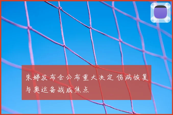 朱婷发布会公布重大决定 伤病恢复与奥运备战成焦点