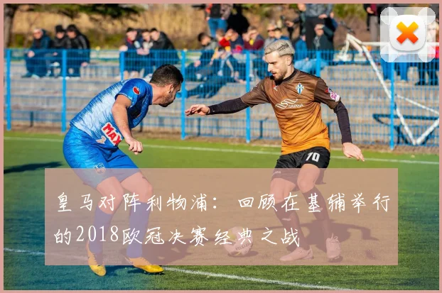 皇马对阵利物浦：回顾在基辅举行的2018欧冠决赛经典之战