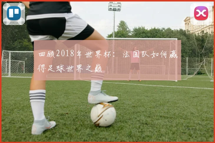 回顾2018年世界杯：法国队如何赢得足球世界之巅