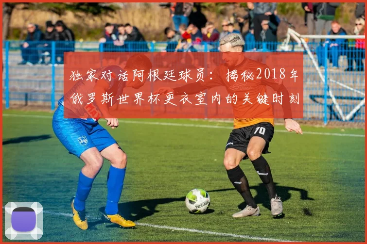 独家对话阿根廷球员：揭秘2018年俄罗斯世界杯更衣室内的关键时刻