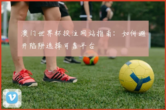 澳门世界杯投注网站指南：如何避开陷阱选择可靠平台