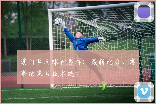 澳门乒乓球世界杯：最新比分、赛事结果与技术统计