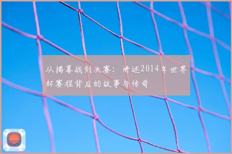从揭幕战到决赛:讲述2014年世界杯赛程背后的故事与传奇