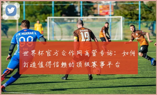 世界杯官方合作网高管专访:如何打造值得信赖的顶级赛事平台