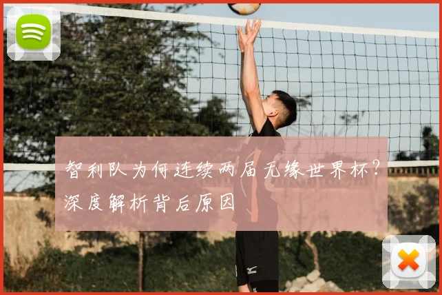 智利队为何连续两届无缘世界杯?深度解析背后原因