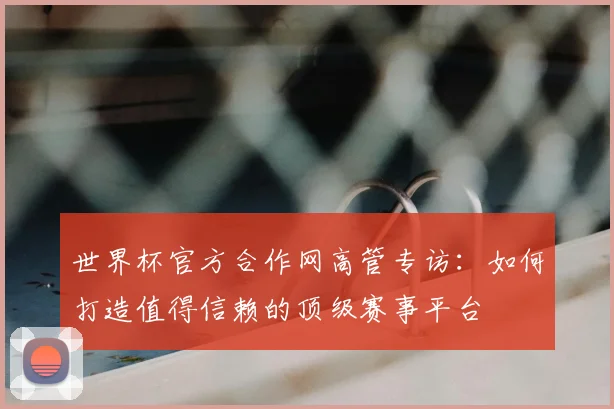 世界杯官方合作网高管专访:如何打造值得信赖的顶级赛事平台