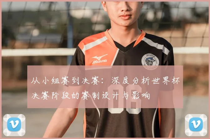 从小组赛到决赛：深度分析世界杯决赛阶段的赛制设计与影响