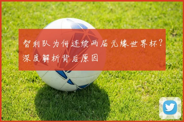 智利队为何连续两届无缘世界杯?深度解析背后原因