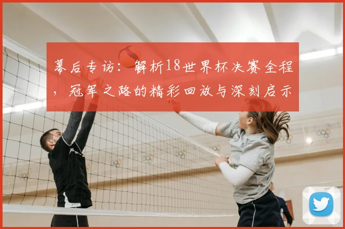 幕后专访：解析18世界杯决赛全程，冠军之路的精彩回放与深刻启示