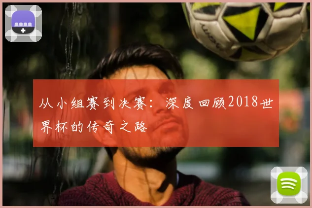 从小组赛到决赛:深度回顾2018世界杯的传奇之路
