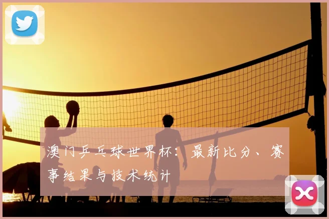 澳门乒乓球世界杯：最新比分、赛事结果与技术统计