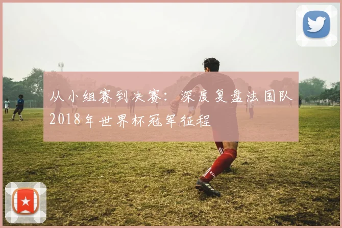 从小组赛到决赛：深度复盘法国队2018年世界杯冠军征程