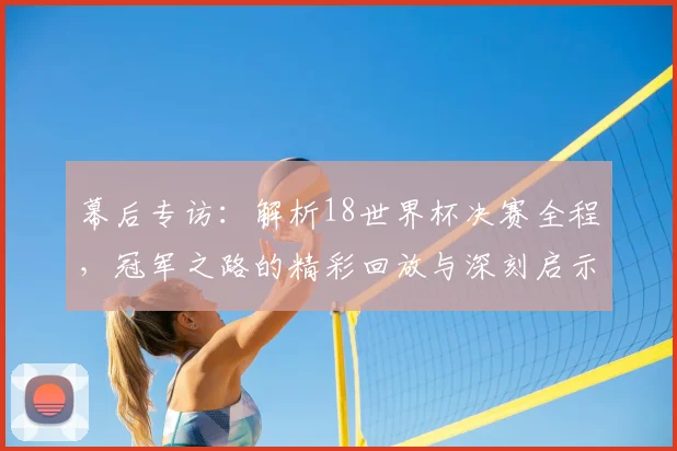 幕后专访：解析18世界杯决赛全程，冠军之路的精彩回放与深刻启示